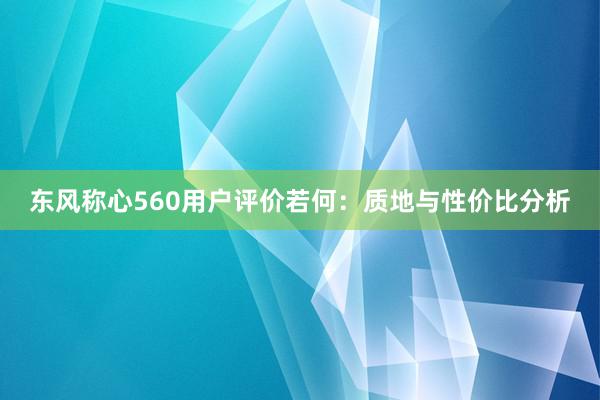 东风称心560用户评价若何：质地与性价比分析