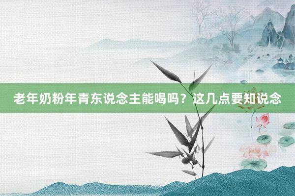 老年奶粉年青东说念主能喝吗？这几点要知说念