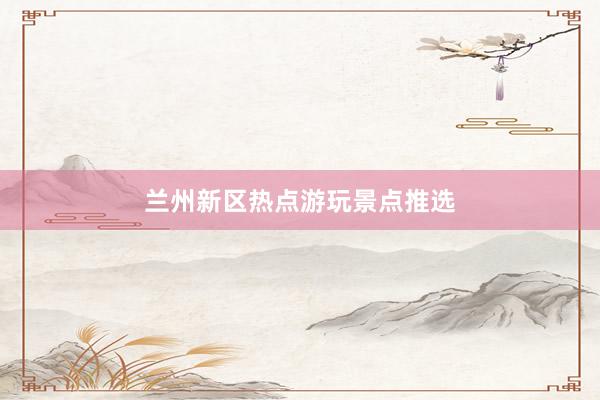 兰州新区热点游玩景点推选
