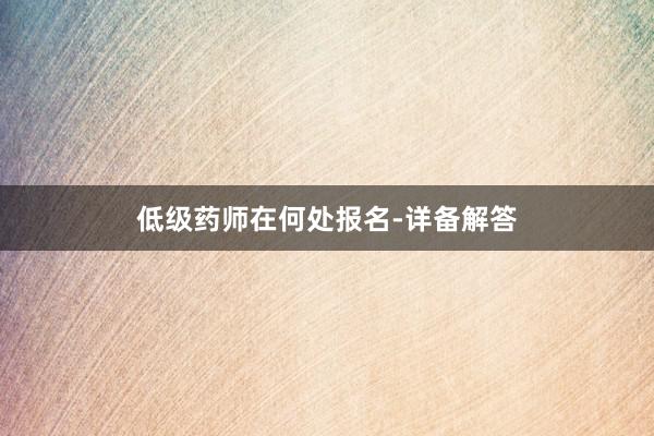 低级药师在何处报名-详备解答